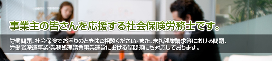 事業主の皆さんを応援する社会保険労務士です。労働問題、社会保険でお困りのときはご相談ください。また、未払残業請求等における問題、労働者派遣事業・業務処理請負事業運営における諸問題にも対応しております。