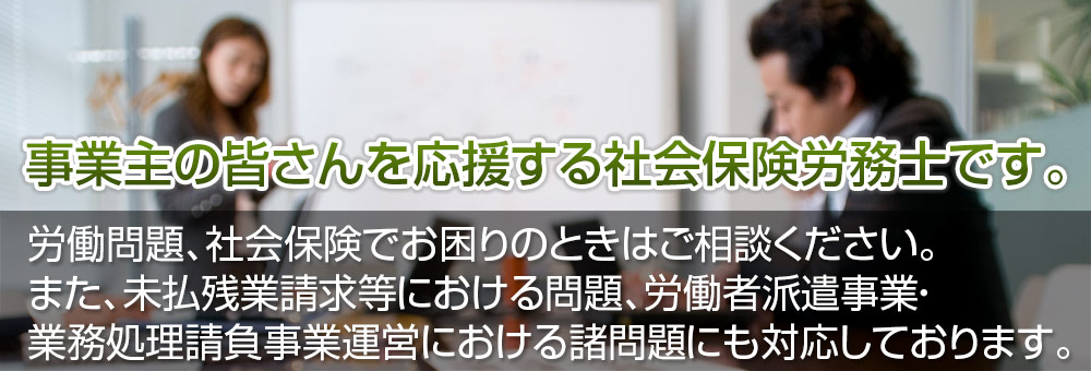 事業主の皆さんを応援する社会保険労務士です。労働問題、社会保険でお困りのときはご相談ください。また、未払残業請求等における問題、労働者派遣事業・業務処理請負事業運営における諸問題にも対応しております。